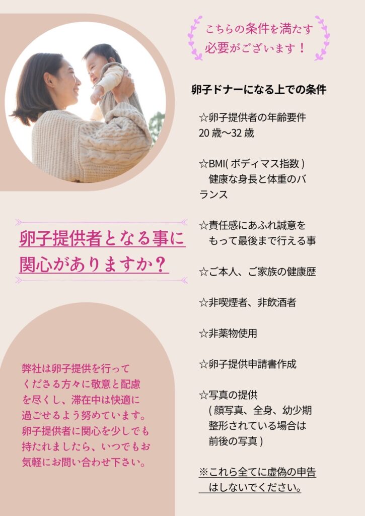 卵子提供者となる事に関心がありますか？ ＜以下の基本的な条件を満たす必要があります> • 卵子提供者の年齢要件：20歳〜32歳 • 教育レベル • BMI（ボディマス指数）健康な身長と体重のバランス •ご本人の健康歴・ご家族の健康歴 •非喫煙者/非飲酒 •非薬物使用 •卵子提供申請書作成 •写真の提供（顔写真・全身・幼少時代・形の場合は前後写真） 弊社は卵子提供者を行ってくださる方々に敬意と配慮を尽くし滞在中、快適に過ごせるよう努力しています。卵子提供者に関心を持たれたら、いつでもお気軽にお問い合わせください。